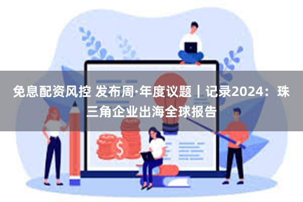 免息配资风控 发布周·年度议题｜记录2024：珠三角企业出海全球报告