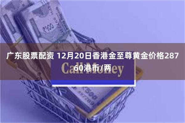 广东股票配资 12月20日香港金至尊黄金价格28760港币/两