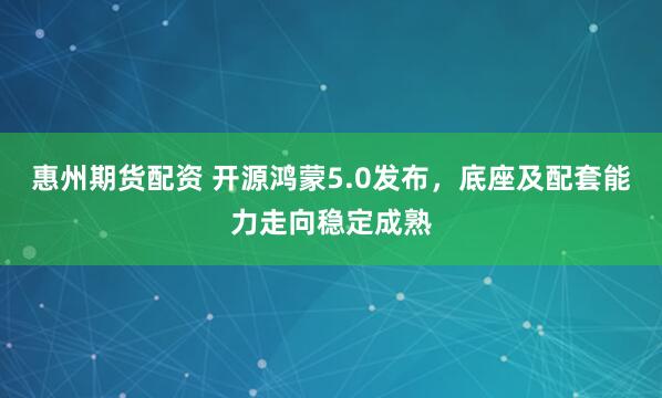 惠州期货配资 开源鸿蒙5.0发布，底座及配套能力走向稳定成熟