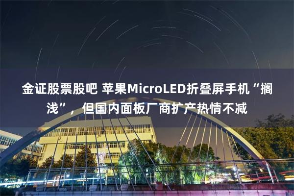 金证股票股吧 苹果MicroLED折叠屏手机“搁浅”，但国内面板厂商扩产热情不减