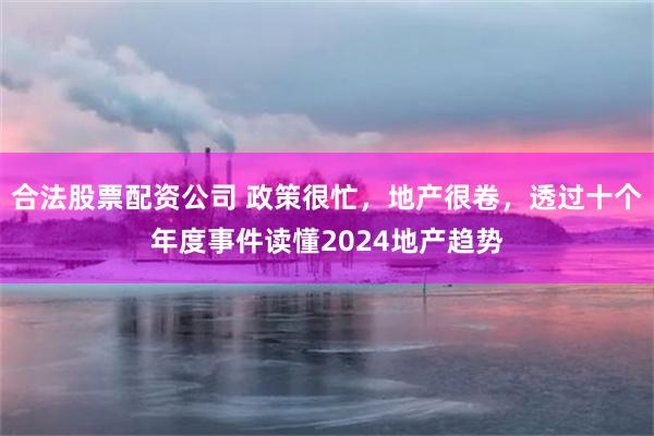 合法股票配资公司 政策很忙，地产很卷，透过十个年度事件读懂2024地产趋势