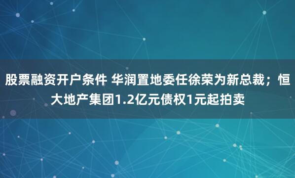 股票融资开户条件 华润置地委任徐荣为新总裁；恒大地产集团1.2亿元债权1元起拍卖