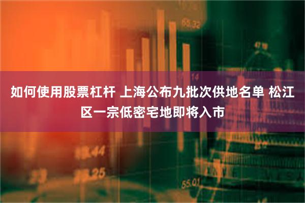 如何使用股票杠杆 上海公布九批次供地名单 松江区一宗低密宅地即将入市