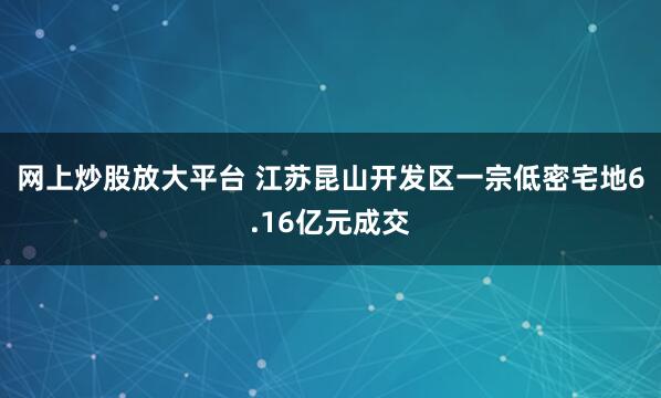 网上炒股放大平台 江苏昆山开发区一宗低密宅地6.16亿元成交