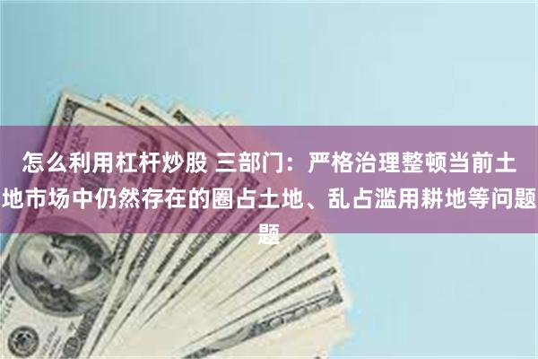 怎么利用杠杆炒股 三部门：严格治理整顿当前土地市场中仍然存在的圈占土地、乱占滥用耕地等问题