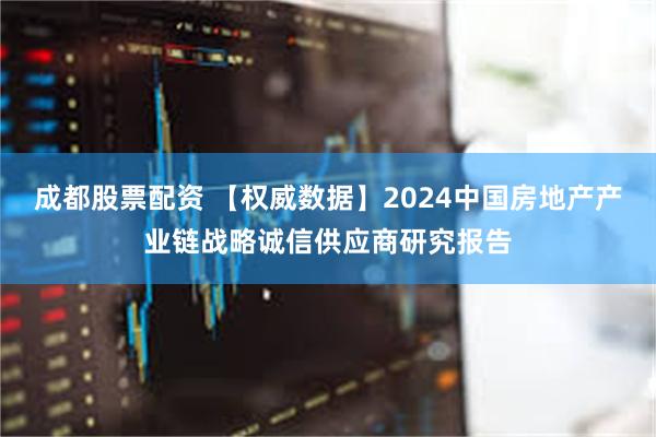 成都股票配资 【权威数据】2024中国房地产产业链战略诚信供应商研究报告