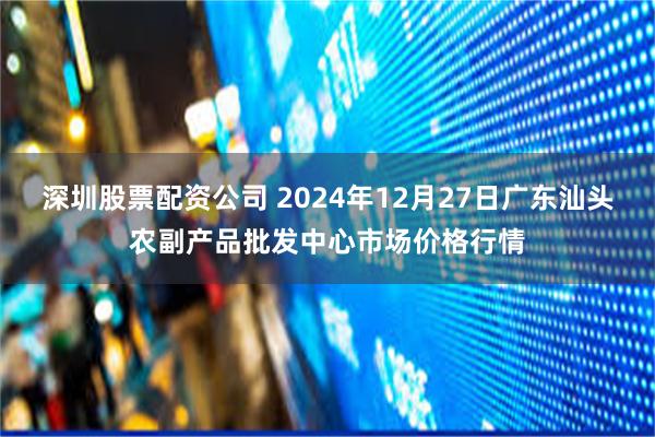 深圳股票配资公司 2024年12月27日广东汕头农副产品批发中心市场价格行情