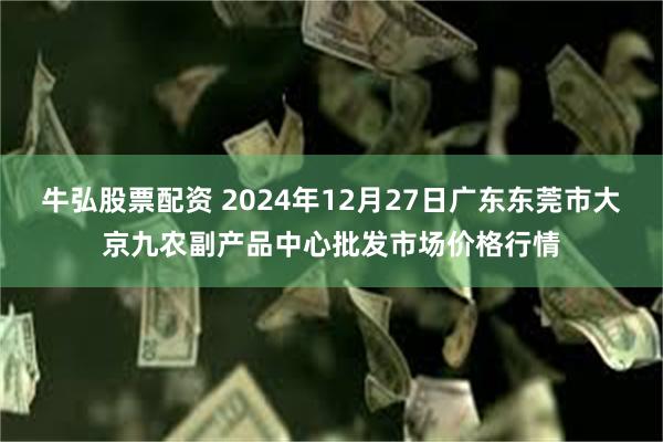 牛弘股票配资 2024年12月27日广东东莞市大京九农副产品中心批发市场价格行情