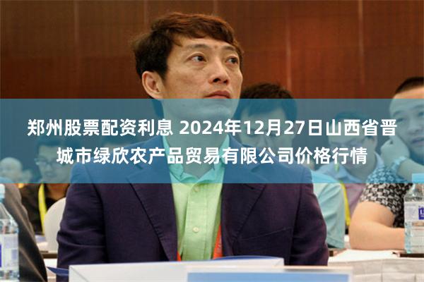 郑州股票配资利息 2024年12月27日山西省晋城市绿欣农产品贸易有限公司价格行情