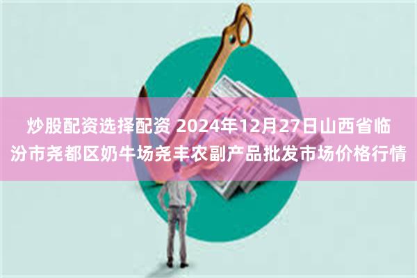 炒股配资选择配资 2024年12月27日山西省临汾市尧都区奶牛场尧丰农副产品批发市场价格行情