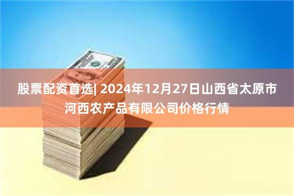 股票配资首选| 2024年12月27日山西省太原市河西农产品有限公司价格行情