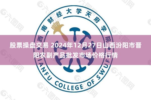 股票操盘交易 2024年12月27日山西汾阳市晋阳农副产品批发市场价格行情