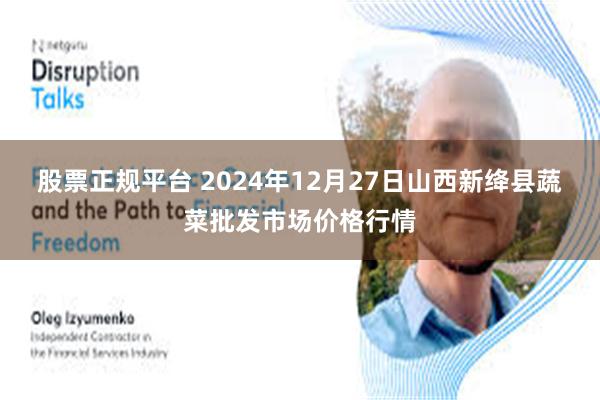 股票正规平台 2024年12月27日山西新绛县蔬菜批发市场价格行情