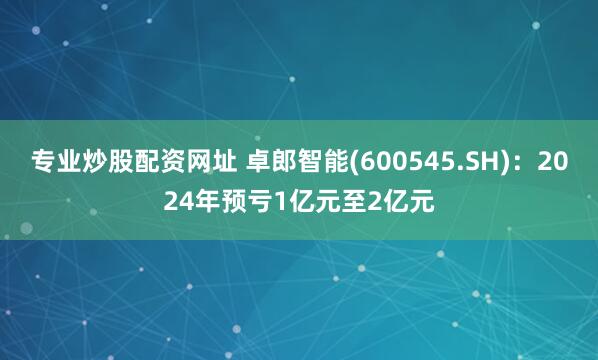 专业炒股配资网址 卓郎智能(600545.SH)：2024年预亏1亿元至2亿元