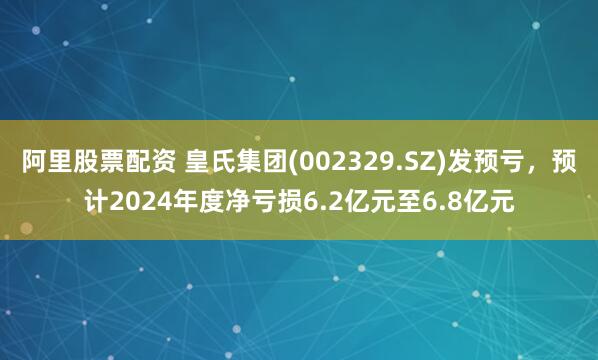 阿里股票配资 皇氏集团(002329.SZ)发预亏，预计2024年度净亏损6.2亿元至6.8亿元