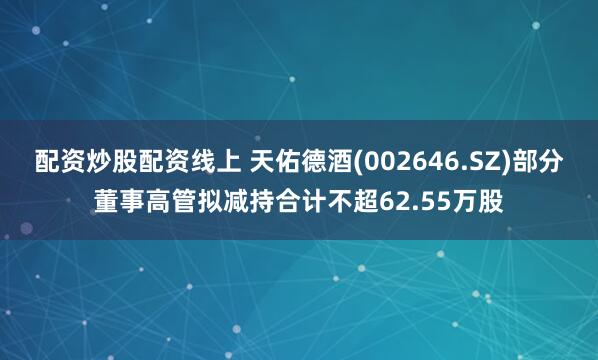 配资炒股配资线上 天佑德酒(002646.SZ)部分董事高管拟减持合计不超62.55万股