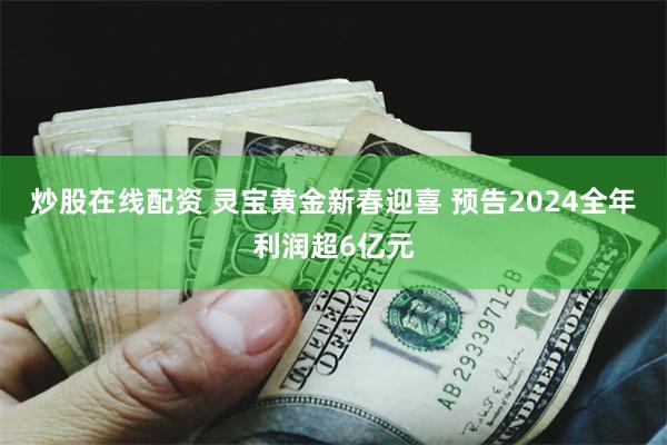 炒股在线配资 灵宝黄金新春迎喜 预告2024全年利润超6亿元