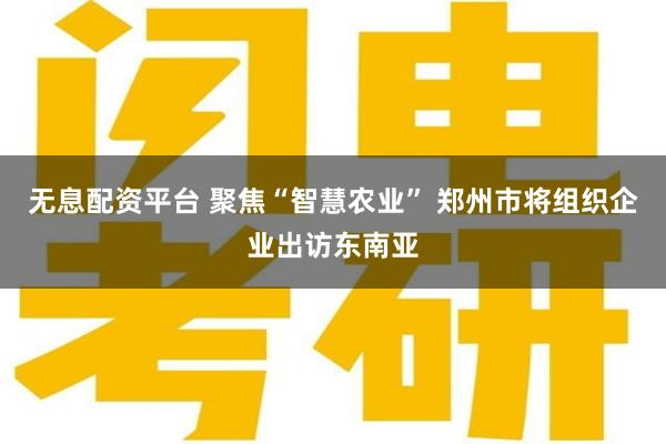 无息配资平台 聚焦“智慧农业” 郑州市将组织企业出访东南亚