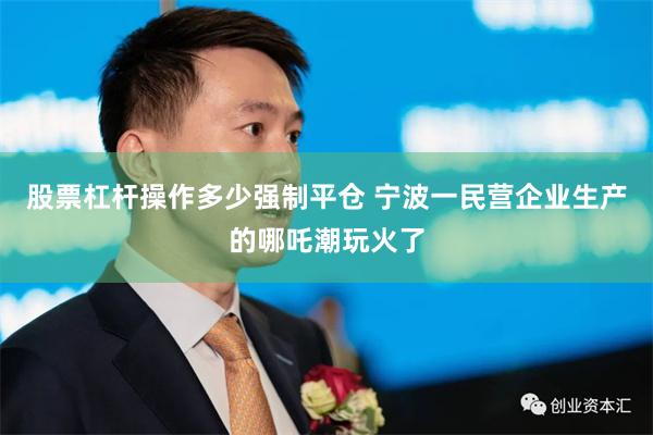 股票杠杆操作多少强制平仓 宁波一民营企业生产的哪吒潮玩火了