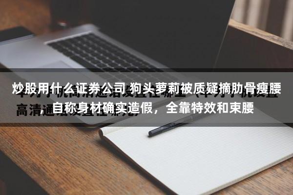 炒股用什么证券公司 狗头萝莉被质疑摘肋骨瘦腰，自称身材确实造假，全靠特效和束腰