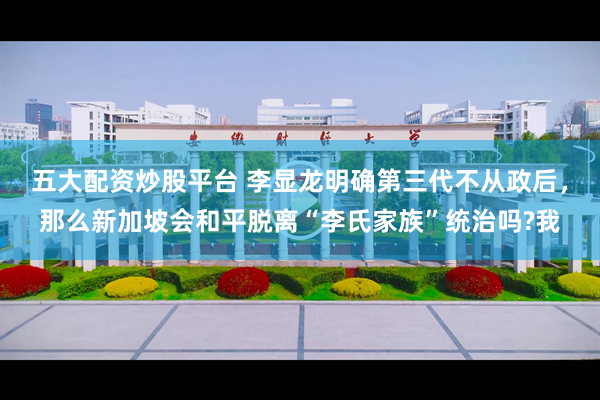 五大配资炒股平台 李显龙明确第三代不从政后，那么新加坡会和平脱离“李氏家族”统治吗?我