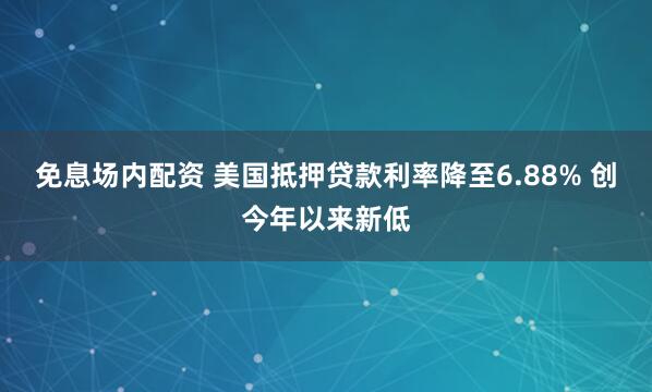 免息场内配资 美国抵押贷款利率降至6.88% 创今年以来新低