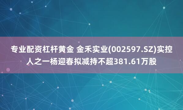 专业配资杠杆黄金 金禾实业(002597.SZ)实控人之一杨迎春拟减持不超381.61万股