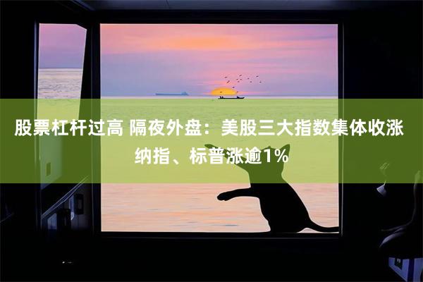 股票杠杆过高 隔夜外盘：美股三大指数集体收涨 纳指、标普涨逾1%