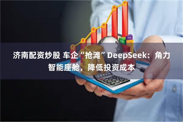 济南配资炒股 车企“抢滩”DeepSeek：角力智能座舱，降低投资成本