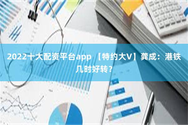 2022十大配资平台app 【特约大V】龚成：港铁几时好转？