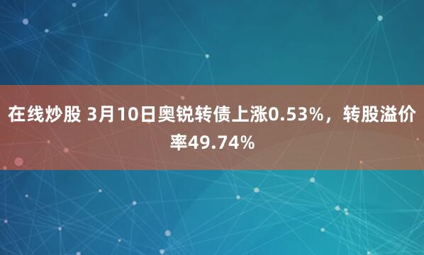 在线炒股 3月10日奥锐转债上涨0.53%，转股溢价率49.74%