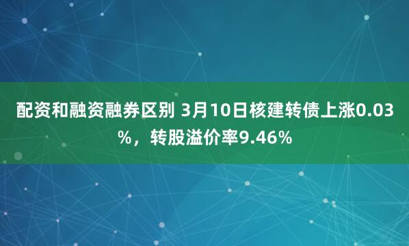 配资和融资融券区别 3月10日核建转债上涨0.03%，转股溢价率9.46%