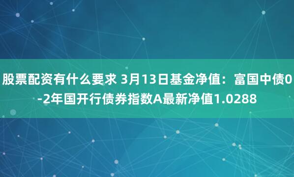 股票配资有什么要求 3月13日基金净值：富国中债0-2年国开行债券指数A最新净值1.0288