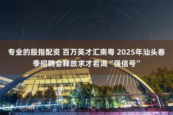 专业的股指配资 百万英才汇南粤 2025年汕头春季招聘会释放求才若渴“强信号”
