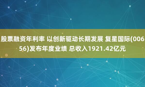 股票融资年利率 以创新驱动长期发展 复星国际(00656)发布年度业绩 总收入1921.42亿元