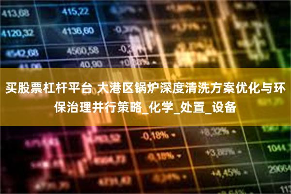 买股票杠杆平台 大港区锅炉深度清洗方案优化与环保治理并行策略_化学_处置_设备