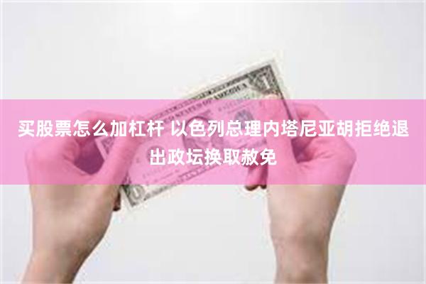 买股票怎么加杠杆 以色列总理内塔尼亚胡拒绝退出政坛换取赦免